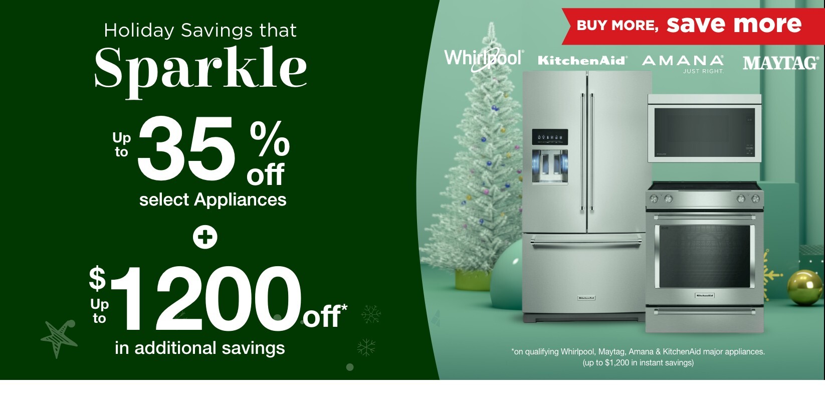 Holiday savings that sparkle up to 35% off select appliances and up to 1200 dollars off in additional savings buy more save more whirlpool kitchen aid amana maytag on qualifying whirlpool, maytag, amana, and kitchenaid major appliances up to 1200 dollars in instant savings
